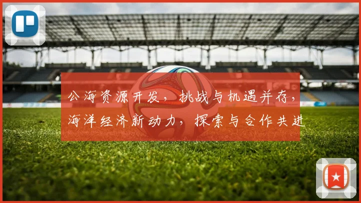 公海资源开发，挑战与机遇并存，海洋经济新动力，探索与合作共进