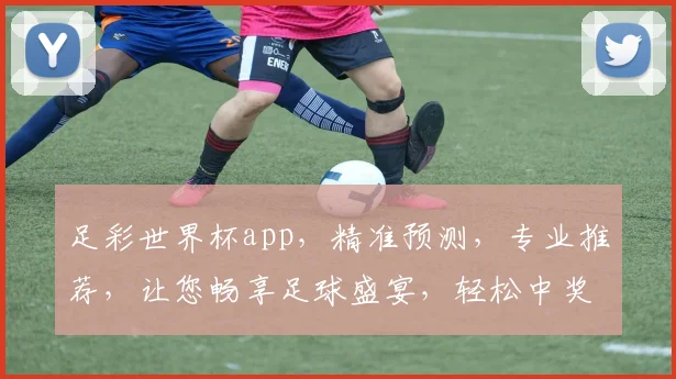 足彩世界杯app，精准预测，专业推荐，让您畅享足球盛宴，轻松中奖
