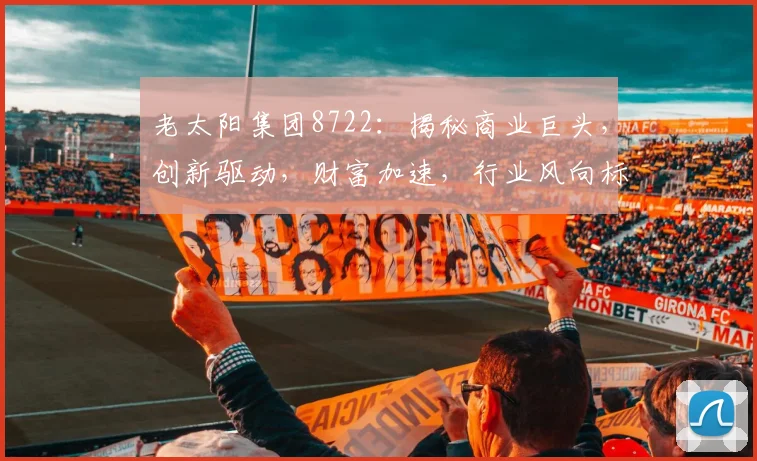 老太阳集团8722：揭秘商业巨头，创新驱动，财富加速，行业风向标，三步掌握