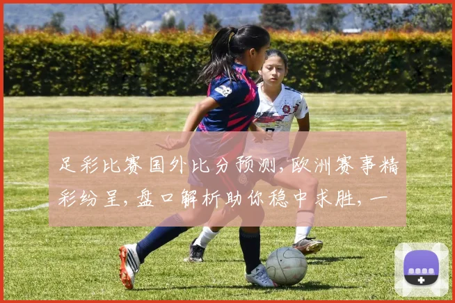 足彩比赛国外比分预测,欧洲赛事精彩纷呈,盘口解析助你稳中求胜,一触即发